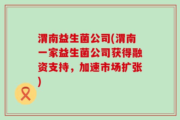 渭南益生菌公司(渭南一家益生菌公司获得融资支持，加速市场扩张)