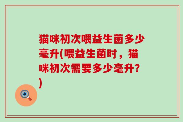 猫咪初次喂益生菌多少毫升(喂益生菌时，猫咪初次需要多少毫升？)