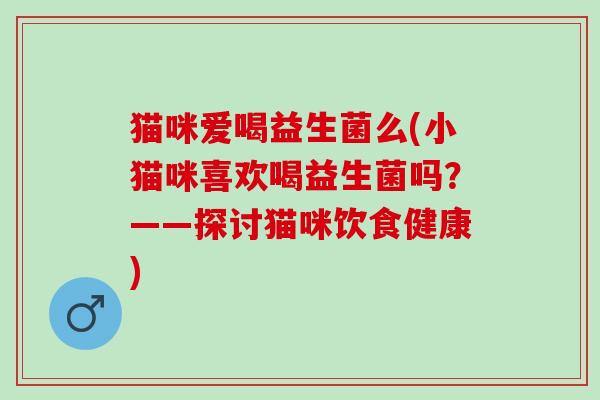 猫咪爱喝益生菌么(小猫咪喜欢喝益生菌吗？——探讨猫咪饮食健康)