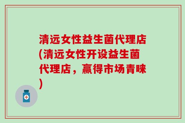 清远女性益生菌代理店(清远女性开设益生菌代理店，赢得市场青睐)