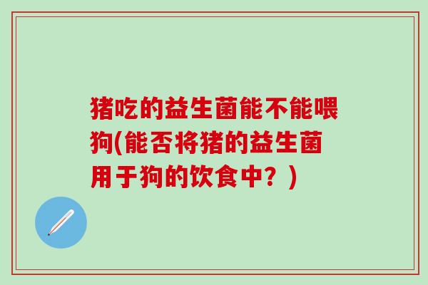 猪吃的益生菌能不能喂狗(能否将猪的益生菌用于狗的饮食中？)