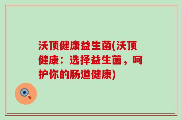 沃顶健康益生菌(沃顶健康：选择益生菌，呵护你的肠道健康)