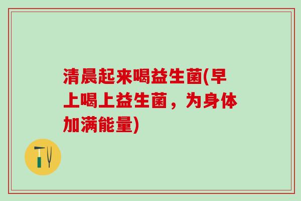 清晨起来喝益生菌(早上喝上益生菌，为身体加满能量)
