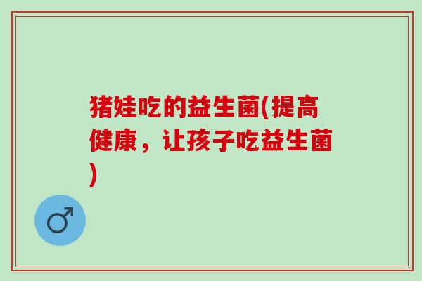 猪娃吃的益生菌(提高健康，让孩子吃益生菌)