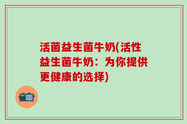 活菌益生菌牛奶(活性益生菌牛奶：为你提供更健康的选择)