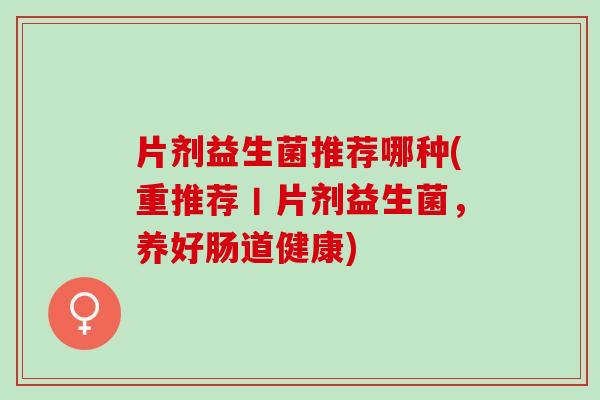 片剂益生菌推荐哪种(重推荐丨片剂益生菌，养好肠道健康)