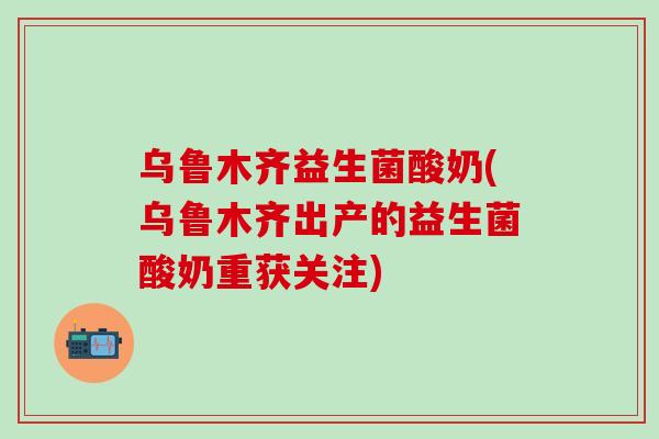 乌鲁木齐益生菌酸奶(乌鲁木齐出产的益生菌酸奶重获关注)