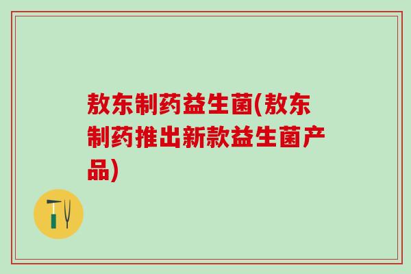 敖东制药益生菌(敖东制药推出新款益生菌产品)