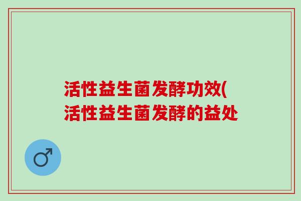 活性益生菌发酵功效(活性益生菌发酵的益处