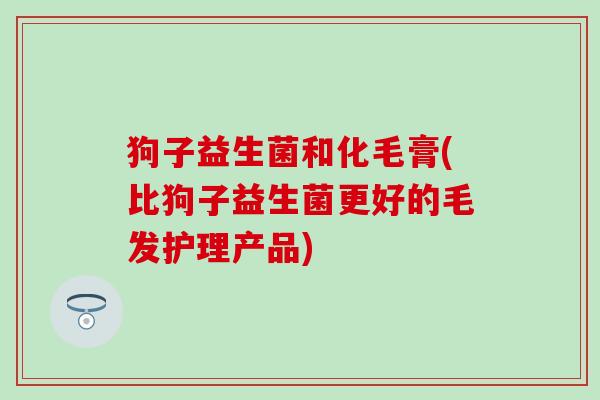 狗子益生菌和化毛膏(比狗子益生菌更好的毛发护理产品)