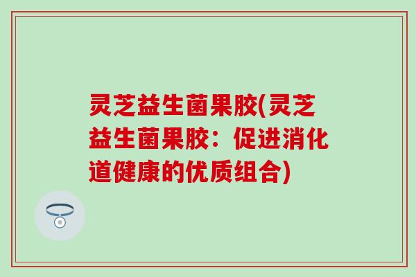 灵芝益生菌果胶(灵芝益生菌果胶：促进消化道健康的优质组合)