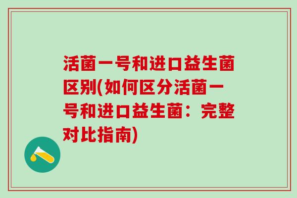 活菌一号和进口益生菌区别(如何区分活菌一号和进口益生菌：完整对比指南)
