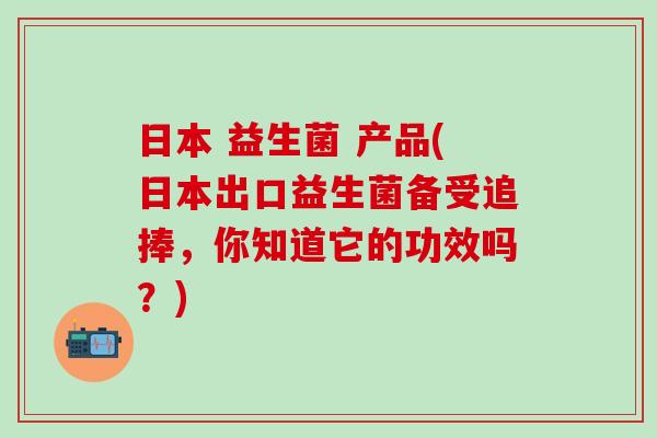 日本 益生菌 产品(日本出口益生菌备受追捧，你知道它的功效吗？)