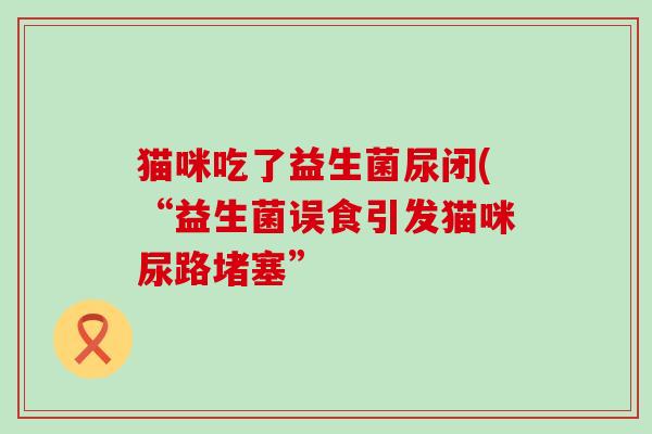 猫咪吃了益生菌尿闭(“益生菌误食引发猫咪尿路堵塞”