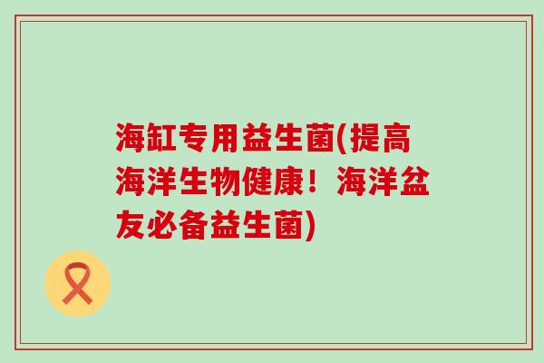 海缸专用益生菌(提高海洋生物健康！海洋盆友必备益生菌)