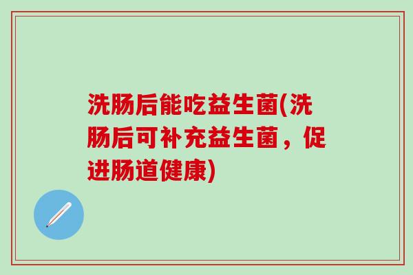 洗肠后能吃益生菌(洗肠后可补充益生菌，促进肠道健康)