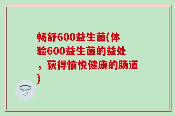 畅舒600益生菌(体验600益生菌的益处，获得愉悦健康的肠道)