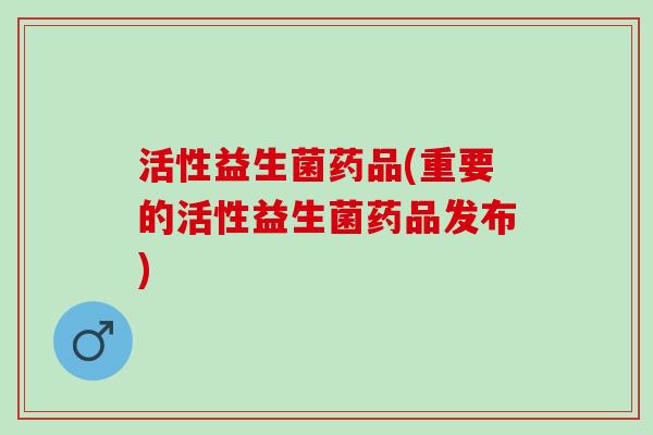 活性益生菌药品(重要的活性益生菌药品发布)