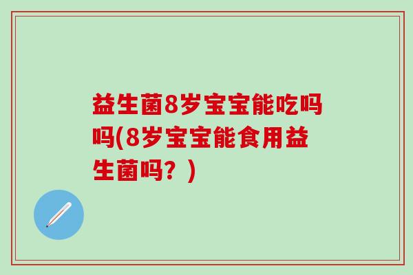 益生菌8岁宝宝能吃吗吗(8岁宝宝能食用益生菌吗？)