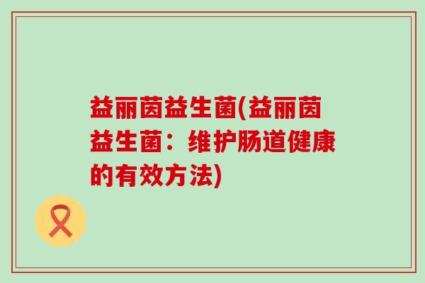 益丽茵益生菌(益丽茵益生菌：维护肠道健康的有效方法)