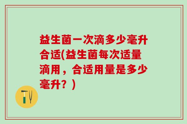 益生菌一次滴多少毫升合适(益生菌每次适量滴用，合适用量是多少毫升？)