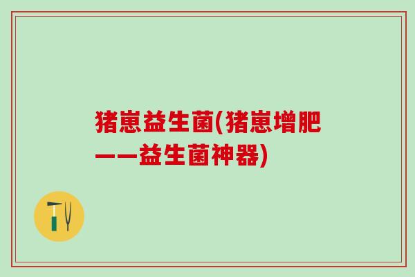 猪崽益生菌(猪崽增肥——益生菌神器)