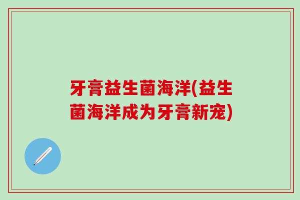 牙膏益生菌海洋(益生菌海洋成为牙膏新宠)