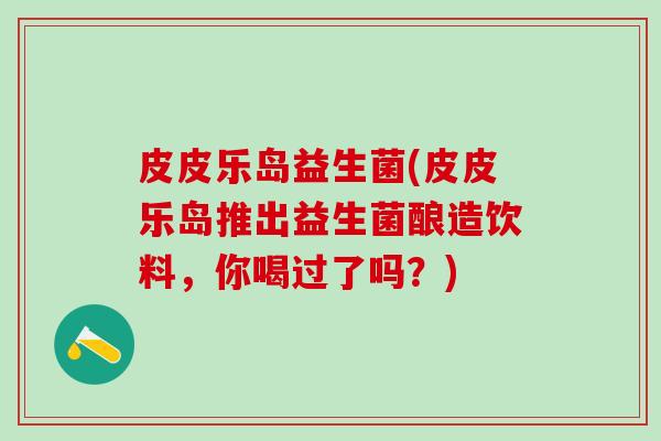 皮皮乐岛益生菌(皮皮乐岛推出益生菌酿造饮料，你喝过了吗？)