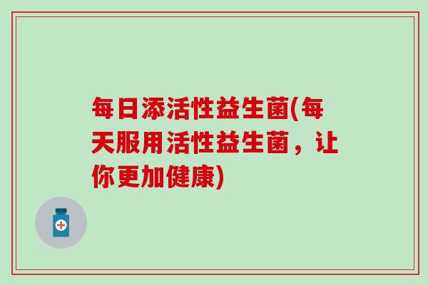 每日添活性益生菌(每天服用活性益生菌，让你更加健康)