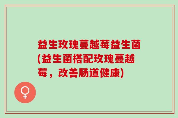 益生玫瑰蔓越莓益生菌(益生菌搭配玫瑰蔓越莓，改善肠道健康)