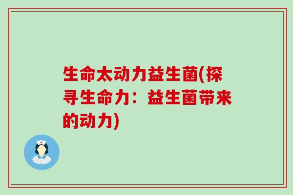 生命太动力益生菌(探寻生命力：益生菌带来的动力)