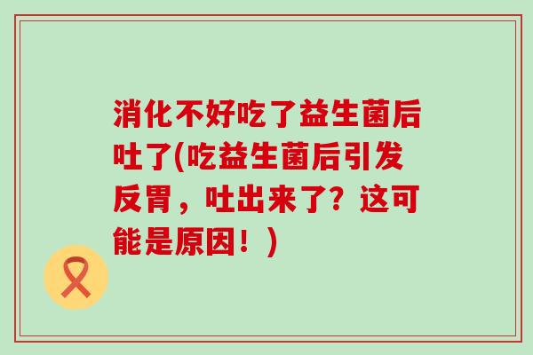 消化不好吃了益生菌后吐了(吃益生菌后引发反胃，吐出来了？这可能是原因！)