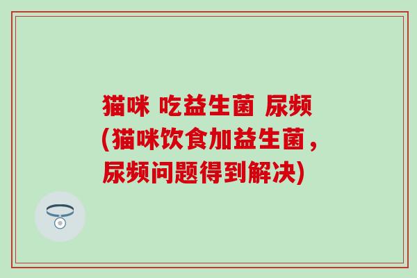 猫咪 吃益生菌 尿频(猫咪饮食加益生菌,尿频问题得到解决) 猫咪 吃益生菌 尿频(猫咪饮食加益生菌,尿频问题得到解决)