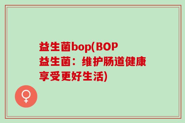益生菌bop(BOP益生菌：维护肠道健康享受更好生活)