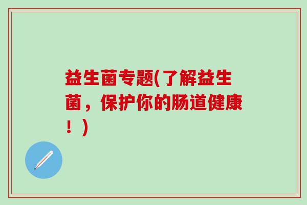 益生菌专题(了解益生菌,保护你的肠道健康!) 益生菌专题(了解益生菌,保护你的肠道健康!)