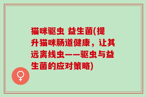 猫咪驱虫 益生菌(提升猫咪肠道健康，让其远离线虫——驱虫与益生菌的应对策略)