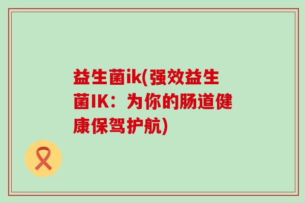 益生菌ik(强效益生菌IK:为你的肠道健康保驾护航) 益生菌ik(强效益生菌IK:为你的肠道健康保驾护航)