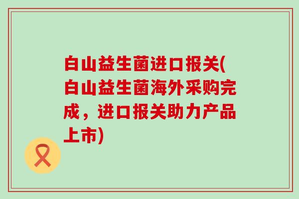 白山益生菌进口报关(白山益生菌海外采购完成，进口报关助力产品上市)