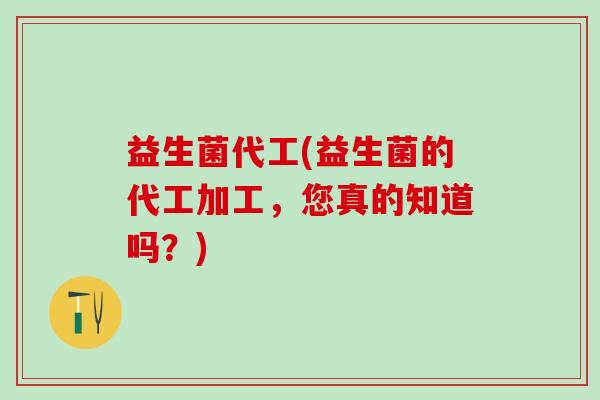 益生菌代工(益生菌的代工加工，您真的知道吗？)