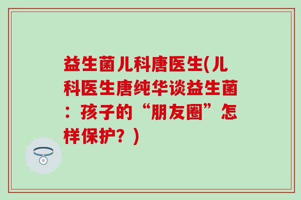 益生菌儿科唐医生(儿科医生唐纯华谈益生菌：孩子的“朋友圈”怎样保护？)