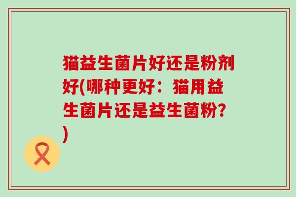 猫益生菌片好还是粉剂好(哪种更好:猫用益生菌片还是益生菌粉?) 猫益生菌片好还是粉剂好(哪种更好:猫用益生菌片还是益生菌粉?)
