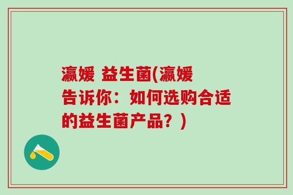 瀛媛 益生菌(瀛媛 告诉你:如何选购合适的益生菌产品?) 瀛媛 益生菌(瀛媛 告诉你:如何选购合适的益生菌产品?)