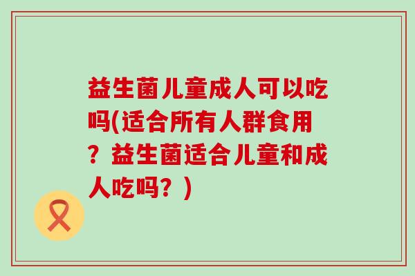 益生菌儿童成人可以吃吗(适合所有人群食用？益生菌适合儿童和成人吃吗？)