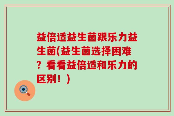 益倍适益生菌跟乐力益生菌(益生菌选择困难？看看益倍适和乐力的区别！)