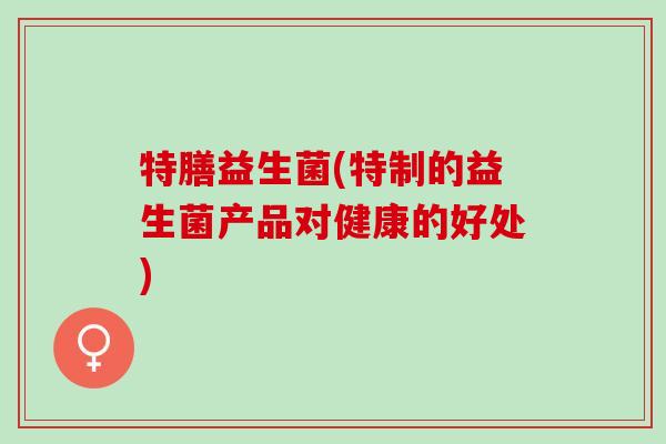 特膳益生菌(特制的益生菌产品对健康的好处)
