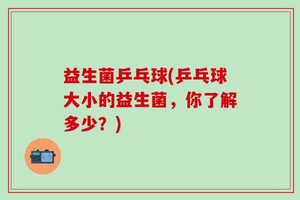 益生菌乒乓球(乒乓球大小的益生菌，你了解多少？)