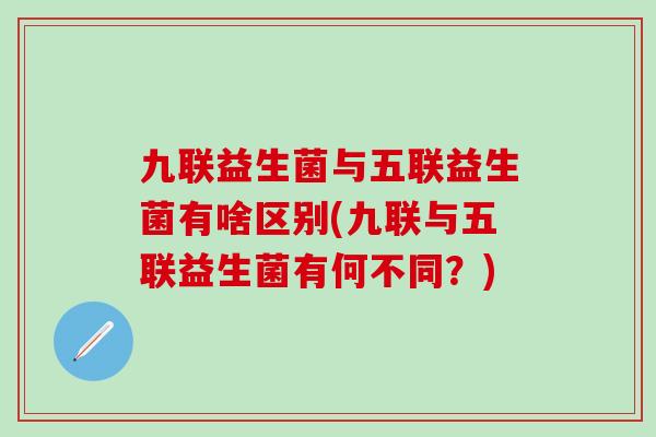 九联益生菌与五联益生菌有啥区别(九联与五联益生菌有何不同？)