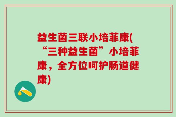 益生菌三联小培菲康(“三种益生菌”小培菲康，全方位呵护肠道健康)