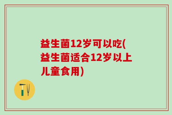益生菌12岁可以吃(益生菌适合12岁以上儿童食用)