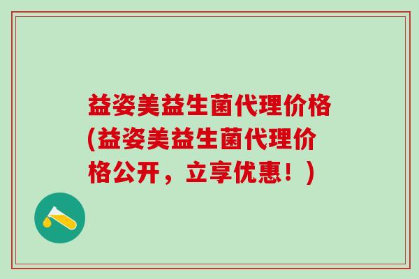 益姿美益生菌代理价格(益姿美益生菌代理价格公开，立享优惠！)